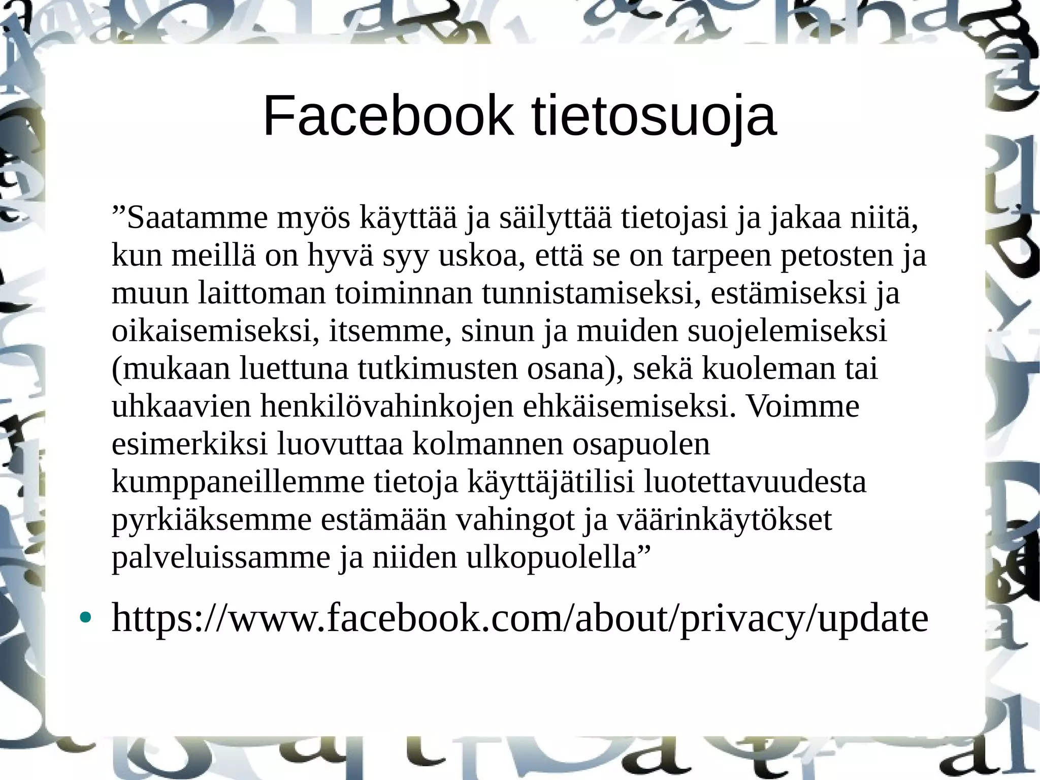 Facebook tietosuoja
”Saatamme myös käyttää ja säilyttää tietojasi ja jakaa niitä,
kun meillä on hyvä syy uskoa, että se on tarpeen petosten ja
muun laittoman toiminnan tunnistamiseksi, estämiseksi ja
oikaisemiseksi, itsemme, sinun ja muiden suojelemiseksi
(mukaan luettuna tutkimusten osana), sekä kuoleman tai
uhkaavien henkilövahinkojen ehkäisemiseksi. Voimme
esimerkiksi luovuttaa kolmannen osapuolen
kumppaneillemme tietoja käyttäjätilisi luotettavuudesta
pyrkiäksemme estämään vahingot ja väärinkäytökset
palveluissamme ja niiden ulkopuolella”
● https://www.facebook.com/about/privacy/update
 
