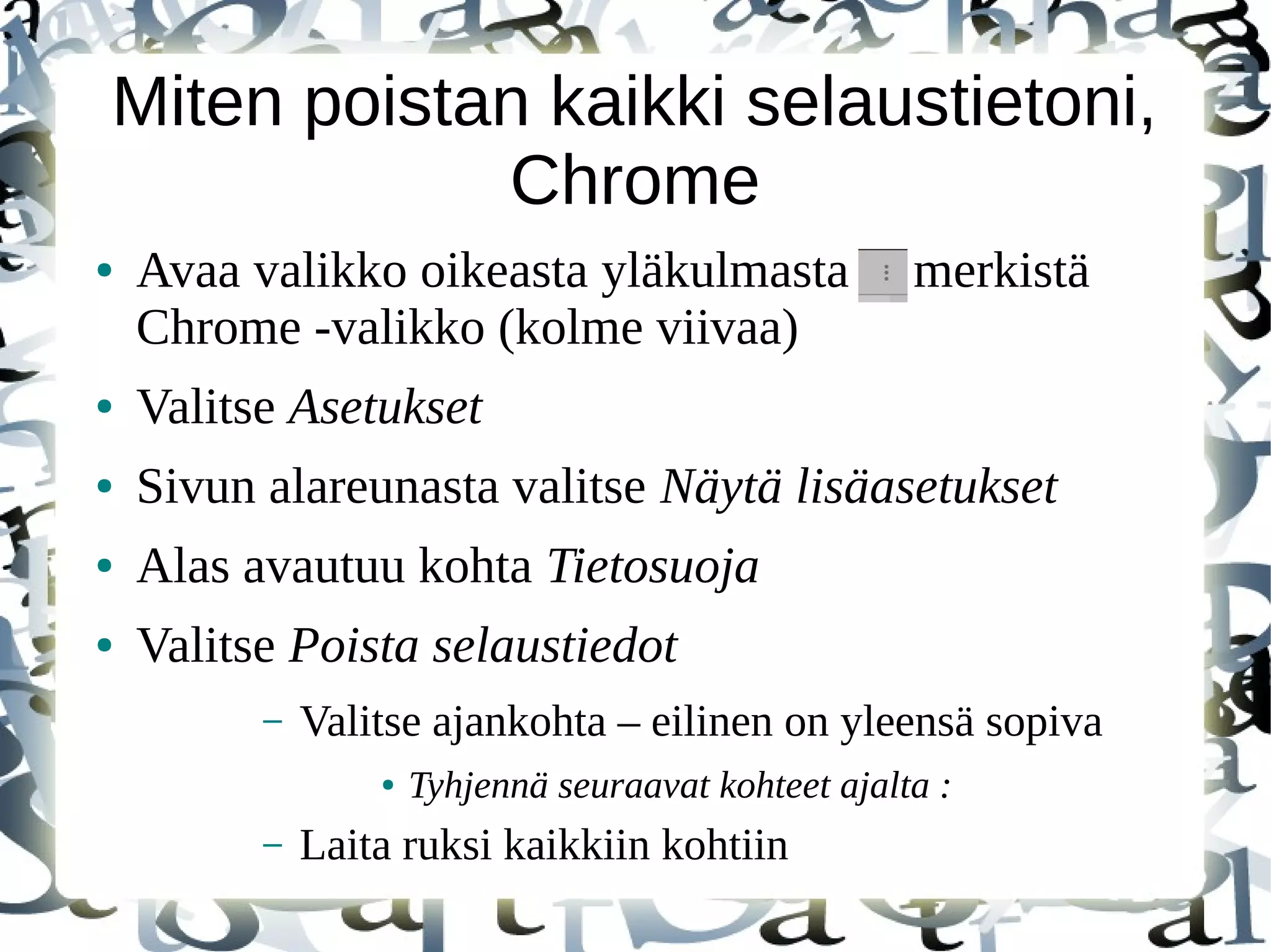 Miten poistan kaikki selaustietoni,
Chrome
● Avaa valikko oikeasta yläkulmasta merkistä
Chrome -valikko (kolme viivaa)
● Valitse Asetukset
● Sivun alareunasta valitse Näytä lisäasetukset
● Alas avautuu kohta Tietosuoja
● Valitse Poista selaustiedot
– Valitse ajankohta – eilinen on yleensä sopiva
● Tyhjennä seuraavat kohteet ajalta :
– Laita ruksi kaikkiin kohtiin
 