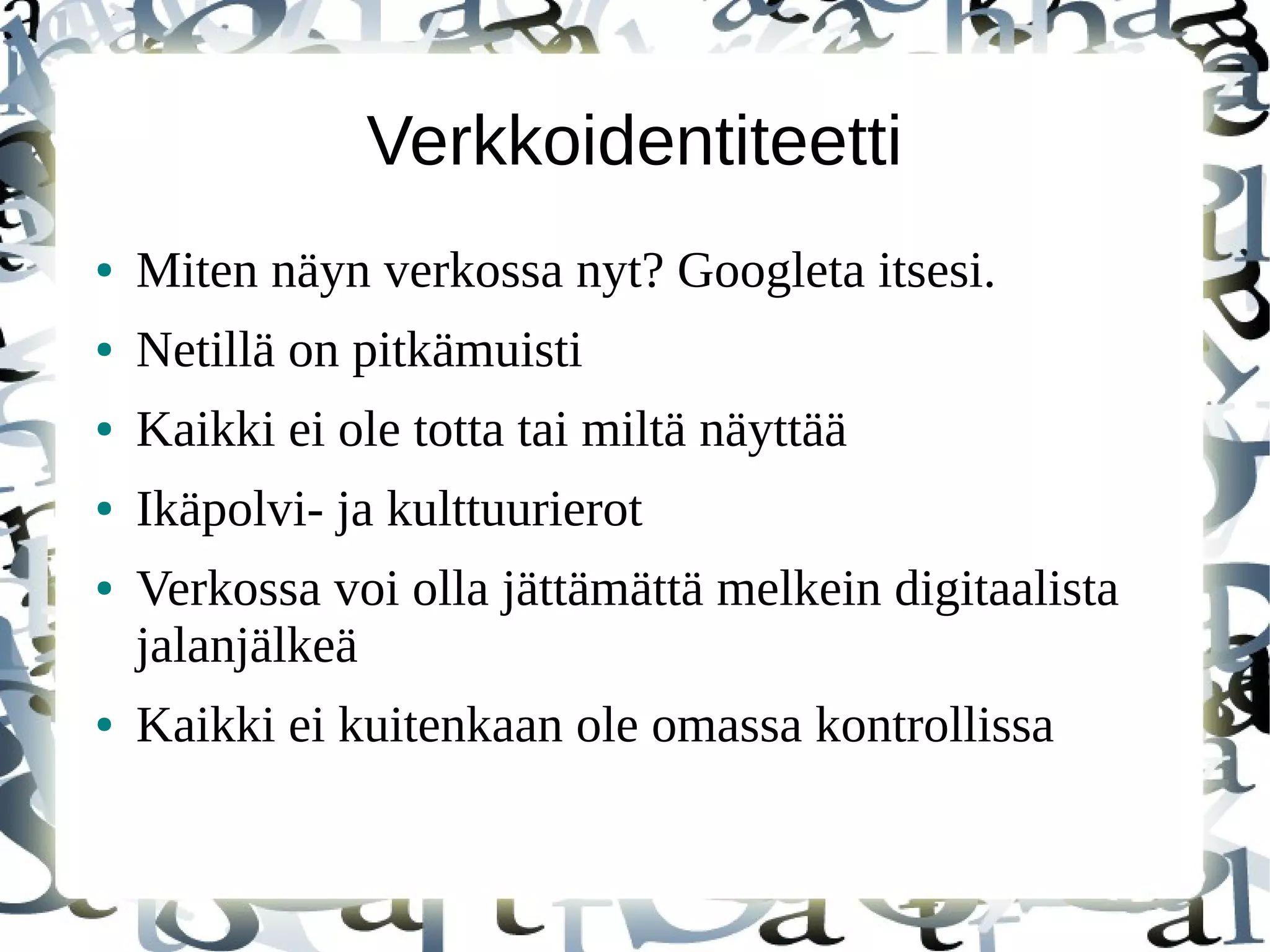 Verkkoidentiteetti
● Miten näyn verkossa nyt? Googleta itsesi.
● Netillä on pitkämuisti
● Kaikki ei ole totta tai miltä näyttää
● Ikäpolvi- ja kulttuurierot
● Verkossa voi olla jättämättä melkein digitaalista
jalanjälkeä
● Kaikki ei kuitenkaan ole omassa kontrollissa
 