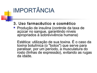 IMPORTÂNCIA
3. Uso farmacêutico e cosmético
 Produção de insulina (controle da taxa de
açúcar no sangue, garantindo níveis
apropriados à sobrevivência humana)
Estética: utilização de sua toxina. É o caso da
toxina botulínica (o "botox") que serve para
paralisar, por um período, a musculatura do
rosto (linhas de expressão), evitando as rugas
da idade.
 