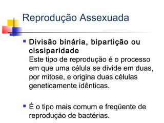 Reprodução Assexuada
 Divisão binária, bipartição ou
cissiparidade
Este tipo de reprodução é o processo
em que uma célula se divide em duas,
por mitose, e origina duas células
geneticamente idênticas.
 É o tipo mais comum e freqüente de
reprodução de bactérias.
 