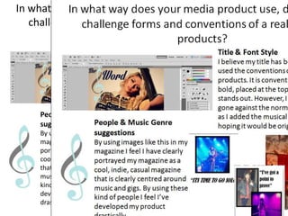 In what way does your media product use, develop or
challenge forms and conventions of a real media
products?
Title & Font Style
I believe my title has both challenged and
used the conventions of real media
products. It is conventional in the way it is
bold, placed at the top of the page and
stands out. However, I think I have also
gone against the normal, basic style of title
as I added the musical treble clef symbol
hoping it would be original.People & Music Genre
suggestions
By using images like this in my
magazine I feel I have clearly
portrayed my magazine as a
cool, indie, casual magazine
that is clearly centred around
music and gigs. By using these
kind of people I feel I’ve
developed my product
drastically.
 