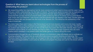Question 6: What have you learnt about technologies from the process of
constructing this product?
 My researching ability has improved as I am far more concise as to what I want to know and the cases I study
that give a better understanding into the topic of interest. The particular spots/concepts that we explored such
as the body-in-trunk and dumping-the-body-somewhere-discreet ideas I wanted to appear realistic. I
researched the concept and found several media outlets producing films or TV shows such as Jackie Brown,
Pulp Fiction and True Detective. I also found a real life example that was recently in the news; Tanveer Iqbal was
killed by Zatoon Bibi and dumped into the trunk of her Renault Clio. This reinforces the authenticity of the
body-in-trunk idea.
 The shots I take (there aren’t many in the final product) are lot more dynamic and move a lot more. I prefer
these to static shots as they emphasise and encapsulate action and make they scene more epic. The editing of
my product was originally with quick cuts that are like that of an action film that adds intensity. Now I use soft
transitions such as plenty of cross dissolves and dips to black. This builds a slow suspense and is far more
creative which nowadays is not present within the thriller genre so I have to fill up this niche.
 Communication through the use of Facebook allowed us to brainstorm ideas effortlessly and co-ordinate our
shooting schedule. This meant that we could effectively ensure successful shooting and planning. This
efficiency meant that within two weeks, we managed to take near 300 shots of a wide variety. This also meant
that resources/responsibilities could easily be allocated and prepare the props and cast for the shoots without
an issue.
 