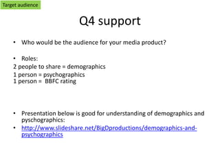 Q4 support
• Who would be the audience for your media product?
• Roles:
2 people to share = demographics
1 person = psychographics
1 person = BBFC rating
• Presentation below is good for understanding of demographics and
pyschographics:
• http://www.slideshare.net/BigDproductions/demographics-and-
psychographics
Target audience
 
