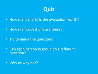 Quiz
• How many marks is the evaluation worth?
• How many questions are there?
• Try to name the questions
• Can each person in group do a different
question?
• Why or why not?
 
