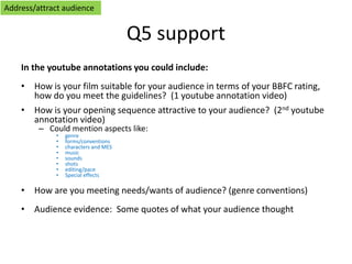 Q5 support
In the youtube annotations you could include:
• How is your film suitable for your audience in terms of your BBFC rating,
how do you meet the guidelines? (1 youtube annotation video)
• How is your opening sequence attractive to your audience? (2nd youtube
annotation video)
– Could mention aspects like:
• genre
• forms/conventions
• characters and MES
• music
• sounds
• shots
• editing/pace
• Special effects
• How are you meeting needs/wants of audience? (genre conventions)
• Audience evidence: Some quotes of what your audience thought
Address/attract audience
 