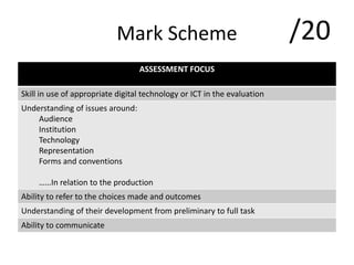 Mark Scheme
ASSESSMENT FOCUS
Skill in use of appropriate digital technology or ICT in the evaluation
Understanding of issues around:
Audience
Institution
Technology
Representation
Forms and conventions
……In relation to the production
Ability to refer to the choices made and outcomes
Understanding of their development from preliminary to full task
Ability to communicate
/20
 