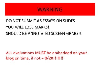WARNING
DO NOT SUBMIT AS ESSAYS ON SLIDES
YOU WILL LOSE MARKS!
SHOULD BE ANNOTATED SCREEN GRABS!!!
ALL evaluations MUST be embedded on your
blog on time, if not = 0/20!!!!!!!
 