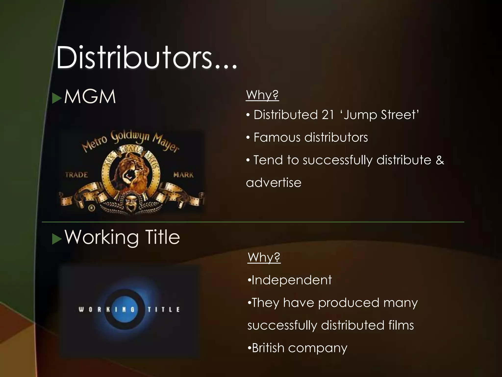 Distributors...
 MGM               Why?
                    • Distributed 21 ‘Jump Street’
                    • Famous distributors
                    • Tend to successfully distribute &
                    advertise



 Working   Title
                    Why?
                    •Independent
                    •They have produced many
                    successfully distributed films
                    •British company
 