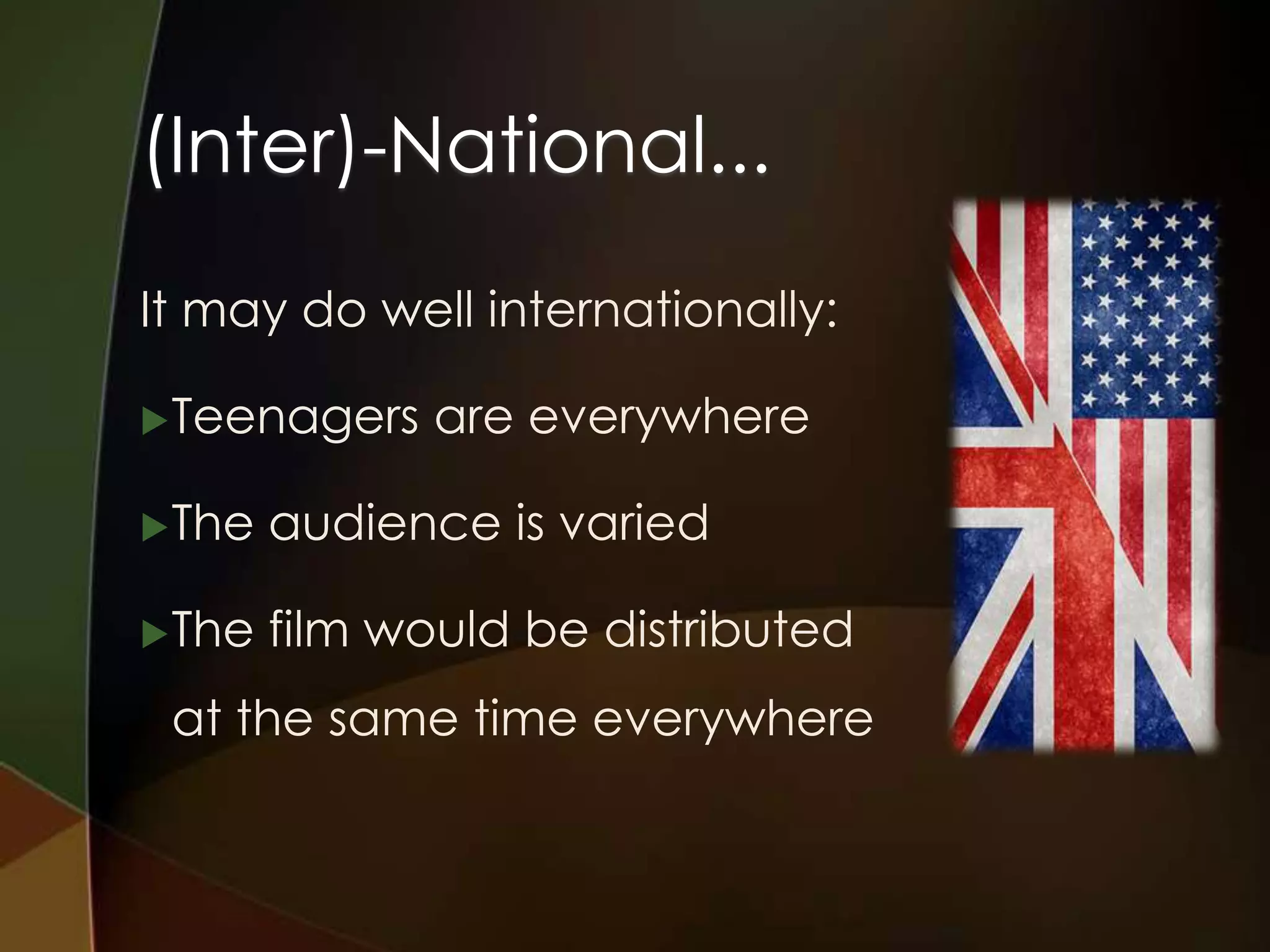 (Inter)-National...
It may do well internationally:

 Teenagers    are everywhere

 The   audience is varied

 The   film would be distributed
 at the same time everywhere
 