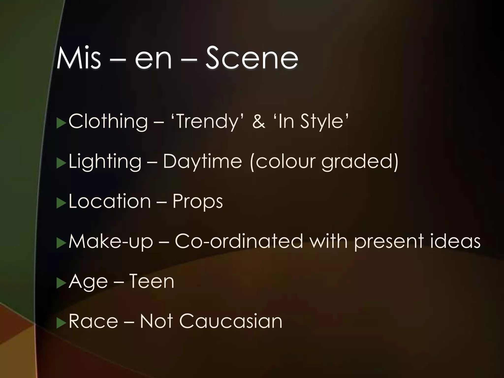 Mis – en – Scene
 Clothing   – ‘Trendy’ & ‘In Style’

 Lighting   – Daytime (colour graded)

 Location   – Props

 Make-up     – Co-ordinated with present ideas

 Age   – Teen

 Race   – Not Caucasian
 