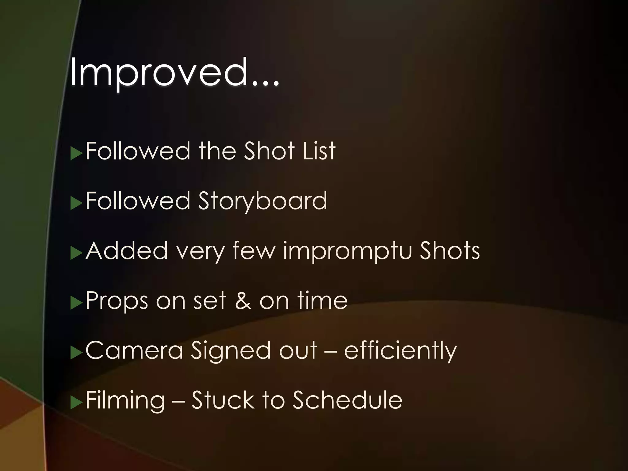 Improved...
 Followed    the Shot List

 Followed    Storyboard

 Added     very few impromptu Shots

 Props   on set & on time

 Camera     Signed out – efficiently

 Filming   – Stuck to Schedule
 