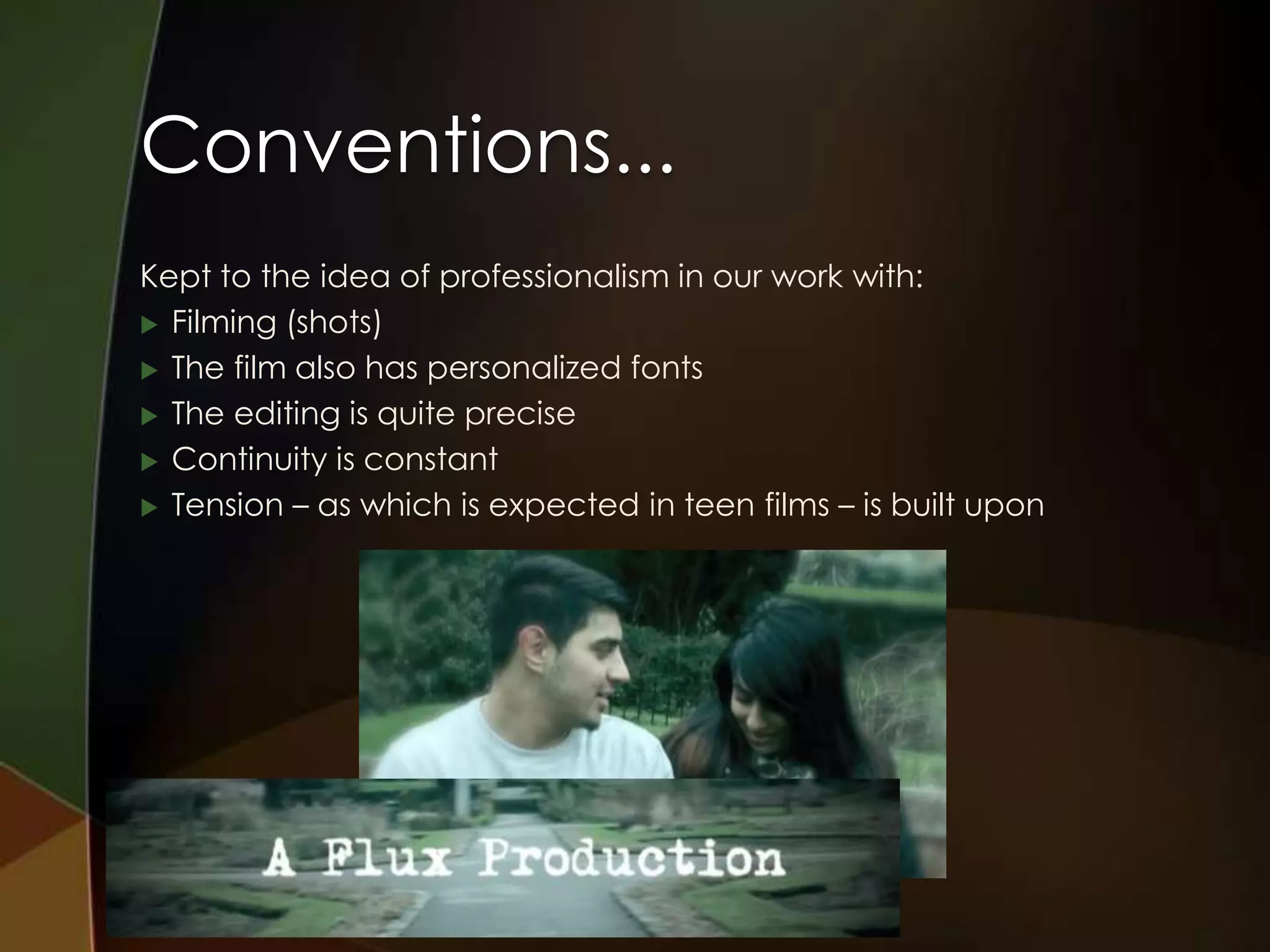 Conventions...
Kept to the idea of professionalism in our work with:
 Filming (shots)

 The film also has personalized fonts

 The editing is quite precise

 Continuity is constant

 Tension – as which is expected in teen films – is built upon
 