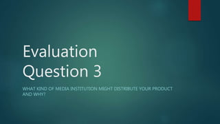 Evaluation
Question 3
WHAT KIND OF MEDIA INSTITUTION MIGHT DISTRIBUTE YOUR PRODUCT
AND WHY?
 