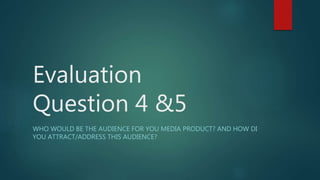 Evaluation
Question 4 &5
WHO WOULD BE THE AUDIENCE FOR YOU MEDIA PRODUCT? AND HOW DI
YOU ATTRACT/ADDRESS THIS AUDIENCE?
 