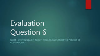 Evaluation
Question 6
WHAT HAVE YOU LEARNT ABOUT TECHNOLOGIES FROM THE PROCESS OF
CONSTRUCTING
 