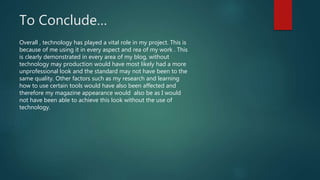 To Conclude…
Overall , technology has played a vital role in my project. This is
because of me using it in every aspect and rea of my work . This
is clearly demonstrated in every area of my blog, without
technology may production would have most likely had a more
unprofessional look and the standard may not have been to the
same quality. Other factors such as my research and learning
how to use certain tools would have also been affected and
therefore my magazine appearance would also be as I would
not have been able to achieve this look without the use of
technology.
 