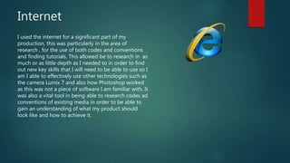 Internet
I used the internet for a significant part of my
production, this was particularly in the area of
research , for the use of both codes and conventions
and finding tutorials. This allowed be to research in as
much or as little depth as I needed to in order to find
out new key skills that I will need to be able to use so I
am I able to effectively use other technologies such as
the camera Lumix 7 and also how Photoshop worked
as this was not a piece of software I am familiar with. It
was also a vital tool in being able to research codes ad
conventions of existing media in order to be able to
gain an understanding of what my product should
look like and how to achieve it.
 