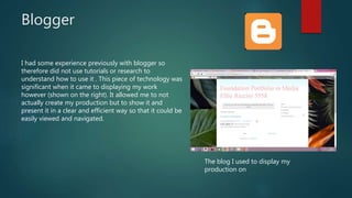 Blogger
I had some experience previously with blogger so
therefore did not use tutorials or research to
understand how to use it . This piece of technology was
significant when it came to displaying my work
however (shown on the right). It allowed me to not
actually create my production but to show it and
present it in a clear and efficient way so that it could be
easily viewed and navigated.
The blog I used to display my
production on
 