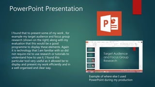 PowerPoint Presentation
I found that to present some of my work , for
example my target audience and focus group
research (shown on the right) along with my
evaluation that this would be a good
programme to display these elements. Again
it is technology that I am familiar with so did
not require me to use research or tutorials to
understand how to use it. I found this
particular tool very useful as it allowed be to
display and present my work efficiently and in
a well organised and clear way.
Example of where else I used
PowerPoint during my production
 