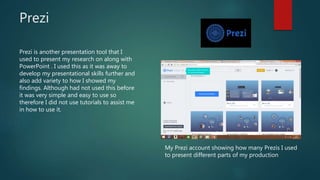 Prezi
My Prezi account showing how many Prezis I used
to present different parts of my production
Prezi is another presentation tool that I
used to present my research on along with
PowerPoint . I used this as it was away to
develop my presentational skills further and
also add variety to how I showed my
findings. Although had not used this before
it was very simple and easy to use so
therefore I did not use tutorials to assist me
in how to use it.
 