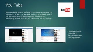 You Tube
Although I did not use YouTube in creating or presenting my
production or reach , It was vital however to research how to
use some of the tools and equipment that I am not
particularly familiar with such as the camera and Photoshop.
Tutorials used on
YouTube to
research my tools
and equipment
 