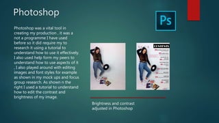 Photoshop
Photoshop was a vital tool in
creating my production , it was a
not a programme I have used
before so it did require my to
research it using a tutorial to
understand how to use it effectively.
I also used help form my peers to
understand how to use aspects of it
, I also played around with editing
images and font styles for example
as shown in my mock ups and focus
group research. As shown n the
right I used a tutorial to understand
how to edit the contrast and
brightness of my image.
Brightness and contrast
adjusted in Photoshop
 