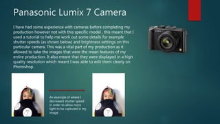 Panasonic Lumix 7 Camera
I have had some experience with cameras before completing my
production however not with this specific model , this meant that I
used a tutorial to help me work out some details for example
shutter speeds (as shown below) and brightness settings on this
particular camera. This was a vital part of my production as it
allowed to take the images that were the mean features of my
entire production. It also meant that they were displayed in a high
quality resolution which meant I was able to edit them clearly on
Photoshop.
An example of where I
decreased shutter speed
in order to allow more
light to be captured in my
image
 