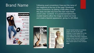 Brand Name Following usual conventions I have put the name of
the magazine at the top of the page. Developed
these conventions by adding a fade effect so that
this does not take way from the main mast head
which is the ‘ Contents’. It is positioned behind the
models head to allow the image to stand out more
and create a layered appearance giving it a 3D effect.
Similar brand names on contents
pages, the one on the right
however is more faded out in the
same way I have chosen to do
mine whereas the Mojo magazine
follows more common conventions
by the way they have displayed
their brand name on the contents
page.
 