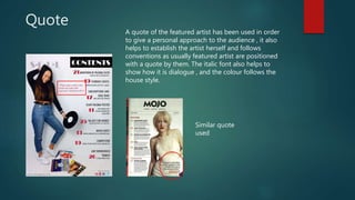 Quote
A quote of the featured artist has been used in order
to give a personal approach to the audience , it also
helps to establish the artist herself and follows
conventions as usually featured artist are positioned
with a quote by them. The italic font also helps to
show how it is dialogue , and the colour follows the
house style.
Similar quote
used
 