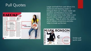 Pull Quotes Larger and bold font used allows it to
stand out and drawing reader in.
Intrigues them ass it makes reader ask
question and therefore encourage
them to read more. It also helps o sum
up and inform reader on article (uses
and grats) . They sit within the columns
which follows conventions and also
helps to break up the text.
Similar pull
quote used
 