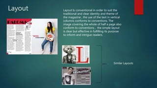 Layout Layout Is conventional in order to suit the
traditional and clear identity and theme of
the magazine , the use of the text in vertical
columns conforms to conventions. The
image covering the whole of half a page also
conform to conventions , the simple layout
is clear but effective in fulfilling its purpose
to inform and intrigue readers.
Similar Layouts
 