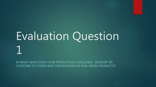 Evaluation Question
1
IN WHAT WAYS DOES YOUR PRODUCTION CHALLENGE , DEVELOP OR
CONFORM TO CODES AND CONVENTIONS OF REAL MEDIA PRODUCTS?
 