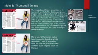 Main & Thumbnail Image
Main image I used follows conventions as it
covers only one half of the double age spread.
Image is edited purposefully in high contrast and
brightness in order to set a tone for the page and
stand out to the reader. A long shot Is used in
order to give a visual identity of the artist and
show that she is the same model as the one
featured on the contents page as this particular
edition is focused on her. The white background
also allows her to stand out further drawing in
readers attention.
Similar
images used
I have used a thumb nail picture
here in order to show that artists
new album cover. It is small so
does not distract away form main
contents but it helps to break up
the text.
 