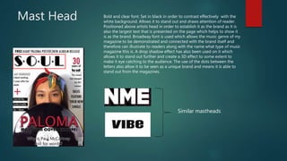 Mast Head Bold and clear font. Set in black in order to contrast effectively with the
white background. Allows it to stand out and draws attention of reader.
Positioned above artists head in order to establish it as the brand as it is
also the largest text that is presented on the page which helps to show it
is as the brand. Broadway font is used which allows the music genre of my
magazine to be demonstrated and connected with the brand itself and
therefore can illustrate to readers along with the name what type of music
magazine this is. A drop shadow effect has also been used on it which
allows it to stand out further and create a 3D effect to some extent to
make it eye catching to the audience. The use of the dots between the
letters also allow it to be seen as a unique brand and means it is able to
stand out from the magazines.
Similar mastheads
 