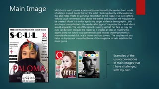Main Image Mid shot is used , creates a personal connection with the reader direct mode
of address is used due to the fact the artist I looking directly at the audience ,
this also helps create the personal connection to the reader. Full face lighting
follows usual conventions and allows the theme and mood of the magazine to
be created. Model is a similar age to my target audience demographic , this
also helps to emphasise to the reader what type of magazine this is and who it
would appeal to. The use of the record covering up half her face so only her
eyes can be seen intrigues the reader as it creates an idea of mystery this
aspect does not follow usual conventions and instead challenges them as
normally the models full face is shown on front covers. The vinyl record also
helps to display and create the theme of the magazine to help establish the
music genre .
Examples of the
usual conventions
of main images that
I have challenged
with my own
 