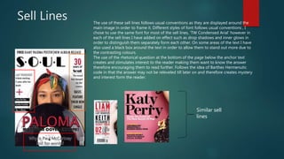 Sell Lines The use of these sell lines follows usual conventions as they are displayed around the
main image in order to frame it. Different styles of font follows usual conventions , I
chose to use the same font for most of the sell lines, ‘TW Condensed Arial’ however in
each of the sell lines I have added on effect such as drop shadows and inner glows in
order to distinguish them separately form each other. On some areas of the text I have
also used a black box around the text in order to allow them to stand out more due to
the contrasting colours.
The use of the rhetorical question at the bottom of the page below the anchor text
creates and stimulates interest to the reader making them want to know the answer
therefore encouraging them to read further. Follows the idea of Barthes Hermenutic
code in that the answer may not be releveled till later on and therefore creates mystery
and interest form the reader.
Similar sell
lines
 