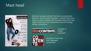 Mast head
Bold and contrasts well with the black box positioned
behind it , the font style ‘Broadway’ connects the house
style as it links in directly with the same style of the mast
head on the front cover. Positioned at top of the page
follows conventions.
Example of
similar
masthead
Example of mast head
that challenges
conventions
 