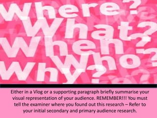Either in a Vlog or a supporting paragraph briefly summarise your
visual representation of your audience. REMEMBER!!! You must
tell the examiner where you found out this research – Refer to
your initial secondary and primary audience research.