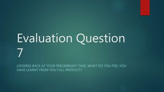 Evaluation Question
7
LOOKING BACK AT YOUR PRELIMINARY TASK, WHAT DO YOU FEEL YOU
HAVE LEARNT FROM YOU FULL PRODUCT?
 