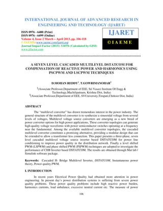 International Journal of Advanced Research in Engineering and Technology (IJARET), ISSN 0976 –
6480(Print), ISSN 0976 – 6499(Online) Volume 4, Issue 2, March – April (2013), © IAEME
106
A SEVEN LEVEL CASCADED MULTILEVEL DSTATCOM FOR
COMPENSATION OF REACTIVE POWER AND HARMONICS USING
PSCPWM AND LSCPWM TECHNIQUES
D.MOHAN REDDY1
, T.GOWRIMANOHAR2
1
(Associate Professor,Department of EEE, Sri Vasavi Institute Of Engg &
Technology,Machilipatnam, Krishna Dist, India)
2
(Associate Professor,Department of EEE, SVUniversity,Tirupati,Chittoor Dist, India)
ABSTRACT
The “multilevel converter” has drawn tremendous interest in the power industry. The
general structure of the multilevel converter is to synthesize a sinusoidal voltage from several
levels of voltages, Multilevel voltage source converters are emerging as a new breed of
power converter options for high power applications, These converter topologies can generate
high-quality voltage waveforms with power semiconductor switches operating at a frequency
near the fundamental. Among the available multilevel converter topologies, the cascaded
multilevel converter constitutes a promising alternative, providing a modular design that can
be extended to allow a transformer less connection. This paper presents a three-phase, seven
level cascaded multilevel voltage source inverter based DSTATCOM for power line
conditioning to improve power quality in the distribution network. Finally a level shifted
PWM (LSPWM) and phase shifted PWM (PSPWM) techniques are adopted to investigate the
performance of CHB Inverter based DSTATCOM. The results are obtained through Mat lab /
Simulink software package.
Keywords: Cascaded H- Bridge Multilevel Inverter, DSTATCOM, Instantaneous power
theory, Power quality.PWM.
I. INTRODUCTION
In recent years Electrical Power Quality had obtained more attention in power
engineering. In present day’s power distribution systems is suffering from severe power
quality problems. These power quality problems include high reactive power burden,
harmonics currents, load unbalance, excessive neutral current etc. The measure of power
INTERNATIONAL JOURNAL OF ADVANCED RESEARCH IN
ENGINEERING AND TECHNOLOGY (IJARET)
ISSN 0976 - 6480 (Print)
ISSN 0976 - 6499 (Online)
Volume 4, Issue 2 March – April 2013, pp. 106-118
© IAEME: www.iaeme.com/ijaret.asp
Journal Impact Factor (2013): 5.8376 (Calculated by GISI)
www.jifactor.com
IJARET
© I A E M E
 