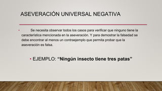 ASEVERACIÓN UNIVERSAL NEGATIVA
• Se necesita observar todos los casos para verificar que ninguno tiene la
característica mencionada en la aseveración. Y para demostrar la falsedad se
debe encontrar al menos un contraejemplo que permita probar que la
aseveración es falsa.
• EJEMPLO: “Ningún insecto tiene tres patas”
 