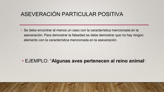 ASEVERACIÓN PARTICULAR POSITIVA
• Se debe encontrar al menos un caso con la característica mencionada en la
aseveración. Para demostrar la falsedad se debe demostrar que no hay ningún
elemento con la característica mencionada en la aseveración.
• EJEMPLO: “Algunas aves pertenecen al reino animal”.
 