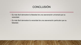 CONCLUSIÓN
• Es más fácil demostrar la falsedad de una aseveración universal que su
veracidad.
• Es más fácil demostrar la veracidad de una aseveración particular que su
falsedad.
 