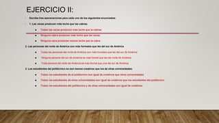 EJERCICIO II:
• Escriba tres aseveraciones para cada uno de los siguientes enunciados:
• 1. Las vacas producen más leche que las cabras.
 Todas las vacas producen más leche que la cabras
 Ninguna cabra producen más leche que las vacas
 Ninguna vaca producen menos leche que la cabra
2. Las personas del norte de América son más formales que las del sur de América
 Todas las personas del norte de América son más formales que las del sur de América
 Ninguna persona del sur de América es más formal que las del norte de América.
 Toda persona del norte de América es mas formal que una del sur de América
3. Los estudiantes del politécnico no son menos creativos que los de otras universidades.
 Todos los estudiantes de el politécnico son igual de creativos que otras universidades
 Todos los estudiantes de otras universidades son igual de creativos que los estudiantes del politécnico
 Todos los estudiantes del politécnico y de otras universidades son igual de creativos.
 