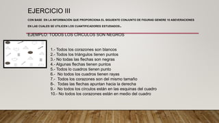 EJERCICIO III
CON BASE EN LA INFORMACIÓN QUE PROPORCIONA EL SIGUIENTE CONJUNTO DE FIGURAS GENERE 10 ASEVERACIONES
EN LAS CUALES SE UTILICEN LOS CUANTIFICADORES ESTUDIADOS.
EJEMPLO: TODOS LOS CÍRCULOS SON NEGROS
1.- Todos los corazones son blancos
2.- Todos los triángulos tienen puntos
3.- No todas las flechas son negras
4.- Algunas flechas tienen puntos
5.- Todos lo cuadros tienen punto
6.- No todos los cuadros tienen rayas
7.- Todos los corazones son del mismo tamaño
8-. Todas las flechas apuntan hacia la derecha
9.- No todos los círculos están en las esquinas del cuadro
10.- No todos los corazones están en medio del cuadro
 