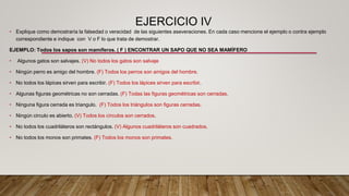 EJERCICIO IV
• Explique como demostraría la falsedad o veracidad de las siguientes aseveraciones. En cada caso mencione el ejemplo o contra ejemplo
correspondiente e indique con V o F lo que trata de demostrar.
EJEMPLO: Todos los sapos son mamíferos. ( F ) ENCONTRAR UN SAPO QUE NO SEA MAMÍFERO
• Algunos gatos son salvajes. (V) No todos los gatos son salvaje
• Ningún perro es amigo del hombre. (F) Todos los perros son amigos del hombre.
• No todos los lápices sirven para escribir. (F) Todos los lápices sirven para escribir.
• Algunas figuras geométricas no son cerradas. (F) Todas las figuras geométricas son cerradas.
• Ninguna figura cerrada es triangulo. (F) Todos los triángulos son figuras cerradas.
• Ningún circulo es abierto. (V) Todos los círculos son cerrados.
• No todos los cuadriláteros son rectángulos. (V) Algunos cuadriláteros son cuadrados.
• No todos los monos son primates. (F) Todos los monos son primates.
 