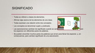 SIGNIFICADO
• Todas se refieren a clases de elementos.
• Afirman algo acerca de los elementos de una clase.
• Todas expresan una relación entre dos conceptos.
• Los conceptos se denominan sujeto y predicado.
• Las aseveraciones cambian de significado cuando se cambia el par _(A,B,) cuando se llenan
los espacios con diferentes pares de palabras.
• Se pueden encontrar muchos pares de palabras que sirven para llenar los espacios y, en
consecuencia, para cambiar significado de una aseveración.
 