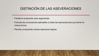 DISTINCIÓN DE LAS ASEVERACIONES
• Facilita la evaluación para argumentar.
• Formula las conclusiones aplicables a todas las aseveraciones que tienen la
misma forma.
• Permite comprender ciertas relaciones lógicas.
 