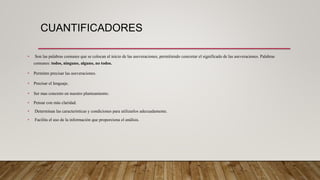 CUANTIFICADORES
• Son las palabras comunes que se colocan al inicio de las aseveraciones, permitiendo concretar el significado de las aseveraciones. Palabras
comunes: todos, ninguno, alguno, no todos.
• Permiten precisar las aseveraciones.
• Precisar el lenguaje.
• Ser mas concreto en nuestro planteamiento.
• Pensar con más claridad.
• Determinan las características y condiciones para utilizarlos adecuadamente.
• Facilita el uso de la información que proporciona el análisis.
 